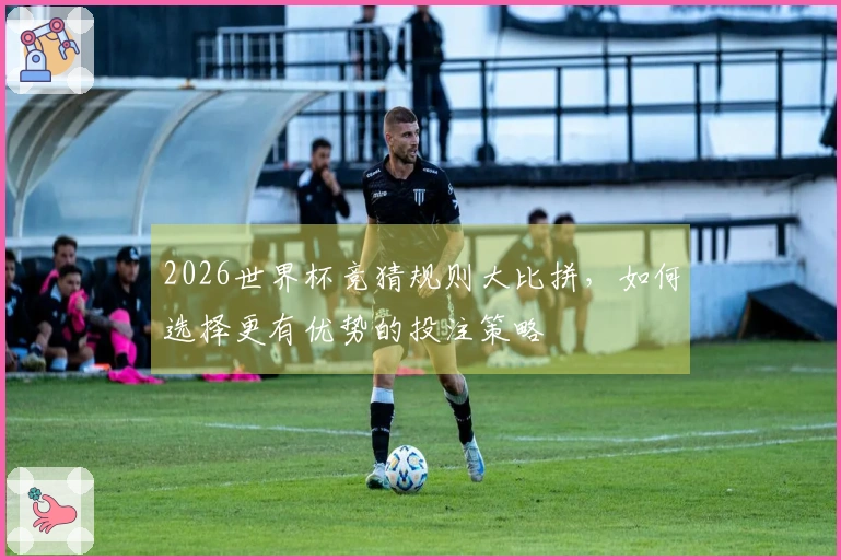 2026世界杯竞猜规则大比拼，如何选择更有优势的投注策略