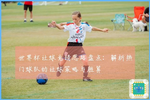 世界杯让球竞猜思路盘点：解析热门球队的让球策略与胜算